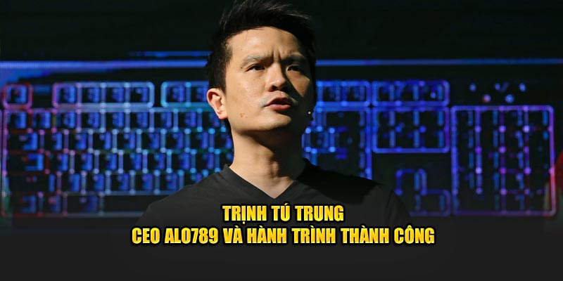 Trịnh Tú Trung - CEO Alo789 Và Hành Trình Thành Công